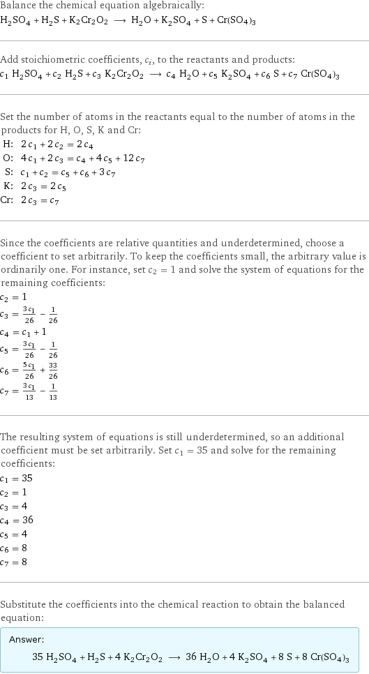 Balance the chemical equation algebraically: H_2SO_4 + H_2S + K2Cr2O2 ⟶ H_2O + K_2SO_4 + S + Cr(SO4)3 Add stoichiometric coefficients, c_i, to the reactants and products: c_1 H_2SO_4 + c_2 H_2S + c_3 K2Cr2O2 ⟶ c_4 H_2O + c_5 K_2SO_4 + c_6 S + c_7 Cr(SO4)3 Set the number of atoms in the reactants equal to the number of atoms in the products for H, O, S, K and Cr: H: | 2 c_1 + 2 c_2 = 2 c_4 O: | 4 c_1 + 2 c_3 = c_4 + 4 c_5 + 12 c_7 S: | c_1 + c_2 = c_5 + c_6 + 3 c_7 K: | 2 c_3 = 2 c_5 Cr: | 2 c_3 = c_7 Since the coefficients are relative quantities and underdetermined, choose a coefficient to set arbitrarily. To keep the coefficients small, the arbitrary value is ordinarily one. For instance, set c_2 = 1 and solve the system of equations for the remaining coefficients: c_2 = 1 c_3 = (3 c_1)/26 - 1/26 c_4 = c_1 + 1 c_5 = (3 c_1)/26 - 1/26 c_6 = (5 c_1)/26 + 33/26 c_7 = (3 c_1)/13 - 1/13 The resulting system of equations is still underdetermined, so an additional coefficient must be set arbitrarily. Set c_1 = 35 and solve for the remaining coefficients: c_1 = 35 c_2 = 1 c_3 = 4 c_4 = 36 c_5 = 4 c_6 = 8 c_7 = 8 Substitute the coefficients into the chemical reaction to obtain the balanced equation: Answer: |   | 35 H_2SO_4 + H_2S + 4 K2Cr2O2 ⟶ 36 H_2O + 4 K_2SO_4 + 8 S + 8 Cr(SO4)3