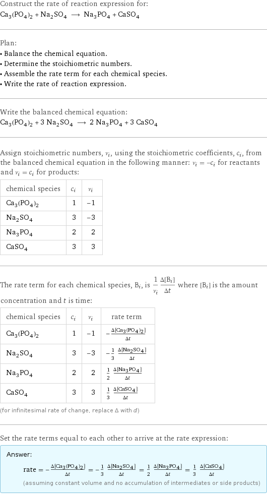 Construct the rate of reaction expression for: Ca_3(PO_4)_2 + Na_2SO_4 ⟶ Na_3PO_4 + CaSO_4 Plan: • Balance the chemical equation. • Determine the stoichiometric numbers. • Assemble the rate term for each chemical species. • Write the rate of reaction expression. Write the balanced chemical equation: Ca_3(PO_4)_2 + 3 Na_2SO_4 ⟶ 2 Na_3PO_4 + 3 CaSO_4 Assign stoichiometric numbers, ν_i, using the stoichiometric coefficients, c_i, from the balanced chemical equation in the following manner: ν_i = -c_i for reactants and ν_i = c_i for products: chemical species | c_i | ν_i Ca_3(PO_4)_2 | 1 | -1 Na_2SO_4 | 3 | -3 Na_3PO_4 | 2 | 2 CaSO_4 | 3 | 3 The rate term for each chemical species, B_i, is 1/ν_i(Δ[B_i])/(Δt) where [B_i] is the amount concentration and t is time: chemical species | c_i | ν_i | rate term Ca_3(PO_4)_2 | 1 | -1 | -(Δ[Ca3(PO4)2])/(Δt) Na_2SO_4 | 3 | -3 | -1/3 (Δ[Na2SO4])/(Δt) Na_3PO_4 | 2 | 2 | 1/2 (Δ[Na3PO4])/(Δt) CaSO_4 | 3 | 3 | 1/3 (Δ[CaSO4])/(Δt) (for infinitesimal rate of change, replace Δ with d) Set the rate terms equal to each other to arrive at the rate expression: Answer: |   | rate = -(Δ[Ca3(PO4)2])/(Δt) = -1/3 (Δ[Na2SO4])/(Δt) = 1/2 (Δ[Na3PO4])/(Δt) = 1/3 (Δ[CaSO4])/(Δt) (assuming constant volume and no accumulation of intermediates or side products)