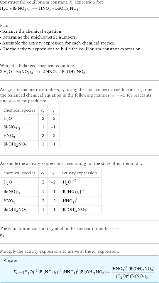 Construct the equilibrium constant, K, expression for: H_2O + Bi(NO3)3 ⟶ HNO_3 + Bi(OH)2NO3 Plan: • Balance the chemical equation. • Determine the stoichiometric numbers. • Assemble the activity expression for each chemical species. • Use the activity expressions to build the equilibrium constant expression. Write the balanced chemical equation: 2 H_2O + Bi(NO3)3 ⟶ 2 HNO_3 + Bi(OH)2NO3 Assign stoichiometric numbers, ν_i, using the stoichiometric coefficients, c_i, from the balanced chemical equation in the following manner: ν_i = -c_i for reactants and ν_i = c_i for products: chemical species | c_i | ν_i H_2O | 2 | -2 Bi(NO3)3 | 1 | -1 HNO_3 | 2 | 2 Bi(OH)2NO3 | 1 | 1 Assemble the activity expressions accounting for the state of matter and ν_i: chemical species | c_i | ν_i | activity expression H_2O | 2 | -2 | ([H2O])^(-2) Bi(NO3)3 | 1 | -1 | ([Bi(NO3)3])^(-1) HNO_3 | 2 | 2 | ([HNO3])^2 Bi(OH)2NO3 | 1 | 1 | [Bi(OH)2NO3] The equilibrium constant symbol in the concentration basis is: K_c Mulitply the activity expressions to arrive at the K_c expression: Answer: |   | K_c = ([H2O])^(-2) ([Bi(NO3)3])^(-1) ([HNO3])^2 [Bi(OH)2NO3] = (([HNO3])^2 [Bi(OH)2NO3])/(([H2O])^2 [Bi(NO3)3])