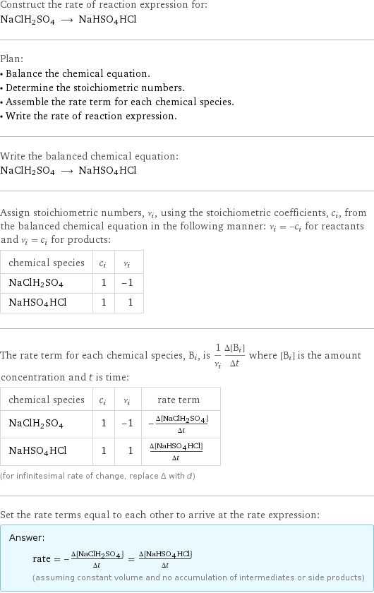 Construct the rate of reaction expression for: NaClH2SO4 ⟶ NaHSO4HCl Plan: • Balance the chemical equation. • Determine the stoichiometric numbers. • Assemble the rate term for each chemical species. • Write the rate of reaction expression. Write the balanced chemical equation: NaClH2SO4 ⟶ NaHSO4HCl Assign stoichiometric numbers, ν_i, using the stoichiometric coefficients, c_i, from the balanced chemical equation in the following manner: ν_i = -c_i for reactants and ν_i = c_i for products: chemical species | c_i | ν_i NaClH2SO4 | 1 | -1 NaHSO4HCl | 1 | 1 The rate term for each chemical species, B_i, is 1/ν_i(Δ[B_i])/(Δt) where [B_i] is the amount concentration and t is time: chemical species | c_i | ν_i | rate term NaClH2SO4 | 1 | -1 | -(Δ[NaClH2SO4])/(Δt) NaHSO4HCl | 1 | 1 | (Δ[NaHSO4HCl])/(Δt) (for infinitesimal rate of change, replace Δ with d) Set the rate terms equal to each other to arrive at the rate expression: Answer: |   | rate = -(Δ[NaClH2SO4])/(Δt) = (Δ[NaHSO4HCl])/(Δt) (assuming constant volume and no accumulation of intermediates or side products)