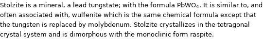 Stolzite is a mineral, a lead tungstate; with the formula PbWO_4. It is similar to, and often associated with, wulfenite which is the same chemical formula except that the tungsten is replaced by molybdenum. Stolzite crystallizes in the tetragonal crystal system and is dimorphous with the monoclinic form raspite.