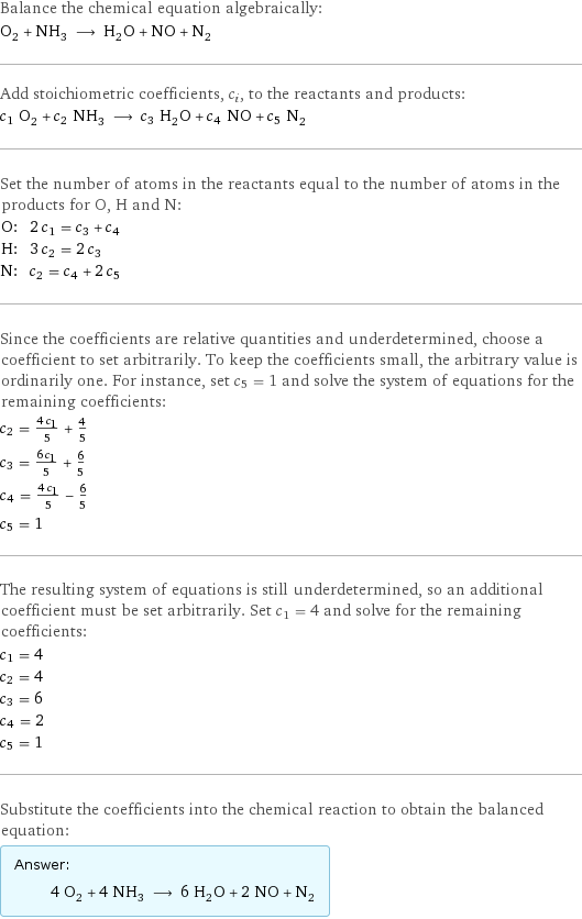 Balance the chemical equation algebraically: O_2 + NH_3 ⟶ H_2O + NO + N_2 Add stoichiometric coefficients, c_i, to the reactants and products: c_1 O_2 + c_2 NH_3 ⟶ c_3 H_2O + c_4 NO + c_5 N_2 Set the number of atoms in the reactants equal to the number of atoms in the products for O, H and N: O: | 2 c_1 = c_3 + c_4 H: | 3 c_2 = 2 c_3 N: | c_2 = c_4 + 2 c_5 Since the coefficients are relative quantities and underdetermined, choose a coefficient to set arbitrarily. To keep the coefficients small, the arbitrary value is ordinarily one. For instance, set c_5 = 1 and solve the system of equations for the remaining coefficients: c_2 = (4 c_1)/5 + 4/5 c_3 = (6 c_1)/5 + 6/5 c_4 = (4 c_1)/5 - 6/5 c_5 = 1 The resulting system of equations is still underdetermined, so an additional coefficient must be set arbitrarily. Set c_1 = 4 and solve for the remaining coefficients: c_1 = 4 c_2 = 4 c_3 = 6 c_4 = 2 c_5 = 1 Substitute the coefficients into the chemical reaction to obtain the balanced equation: Answer: |   | 4 O_2 + 4 NH_3 ⟶ 6 H_2O + 2 NO + N_2