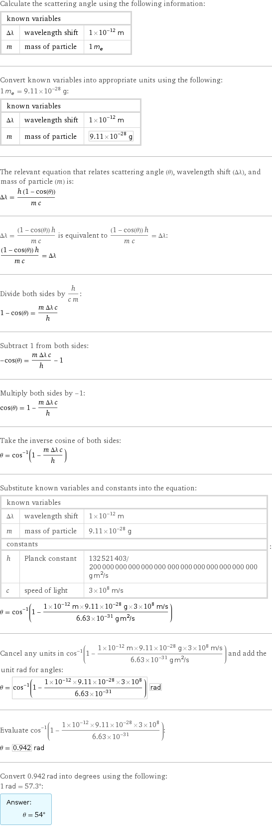 Calculate the scattering angle using the following information: known variables | |  Δλ | wavelength shift | 1×10^-12 m m | mass of particle | 1 m_e Convert known variables into appropriate units using the following: 1 m_e = 9.11×10^-28 g: known variables | |  Δλ | wavelength shift | 1×10^-12 m m | mass of particle | 9.11×10^-28 g The relevant equation that relates scattering angle (θ), wavelength shift (Δλ), and mass of particle (m) is: Δλ = (h (1 - cos(θ)))/(m c) Δλ = ((1 - cos(θ)) h)/(m c) is equivalent to ((1 - cos(θ)) h)/(m c) = Δλ: ((1 - cos(θ)) h)/(m c) = Δλ Divide both sides by h/(c m): 1 - cos(θ) = (m Δλ c)/h Subtract 1 from both sides: -cos(θ) = (m Δλ c)/h - 1 Multiply both sides by -1: cos(θ) = 1 - (m Δλ c)/h Take the inverse cosine of both sides: θ = cos^(-1)(1 - (m Δλ c)/h) Substitute known variables and constants into the equation: known variables | |  Δλ | wavelength shift | 1×10^-12 m m | mass of particle | 9.11×10^-28 g constants | |  h | Planck constant | 132521403/200000000000000000000000000000000000000 g m^2/s c | speed of light | 3×10^8 m/s | : θ = cos^(-1)(1 - (1×10^-12 m×9.11×10^-28 g×3×10^8 m/s)/(6.63×10^-31 g m^2/s)) Cancel any units in cos^(-1)(1 - (1×10^-12 m×9.11×10^-28 g×3×10^8 m/s)/(6.63×10^-31 g m^2/s)) and add the unit rad for angles: θ = cos^(-1)(1 - (1×10^-12×9.11×10^-28×3×10^8)/(6.63×10^-31)) rad Evaluate cos^(-1)(1 - (1×10^-12×9.11×10^-28×3×10^8)/(6.63×10^-31)): θ = 0.942 rad Convert 0.942 rad into degrees using the following: 1 rad = 57.3°: Answer: |   | θ = 54°