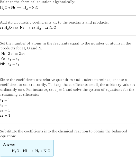 Balance the chemical equation algebraically: H_2O + Ni ⟶ H_2 + NiO Add stoichiometric coefficients, c_i, to the reactants and products: c_1 H_2O + c_2 Ni ⟶ c_3 H_2 + c_4 NiO Set the number of atoms in the reactants equal to the number of atoms in the products for H, O and Ni: H: | 2 c_1 = 2 c_3 O: | c_1 = c_4 Ni: | c_2 = c_4 Since the coefficients are relative quantities and underdetermined, choose a coefficient to set arbitrarily. To keep the coefficients small, the arbitrary value is ordinarily one. For instance, set c_1 = 1 and solve the system of equations for the remaining coefficients: c_1 = 1 c_2 = 1 c_3 = 1 c_4 = 1 Substitute the coefficients into the chemical reaction to obtain the balanced equation: Answer: |   | H_2O + Ni ⟶ H_2 + NiO