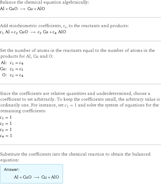 Balance the chemical equation algebraically: Al + CuO ⟶ Cu + AlO Add stoichiometric coefficients, c_i, to the reactants and products: c_1 Al + c_2 CuO ⟶ c_3 Cu + c_4 AlO Set the number of atoms in the reactants equal to the number of atoms in the products for Al, Cu and O: Al: | c_1 = c_4 Cu: | c_2 = c_3 O: | c_2 = c_4 Since the coefficients are relative quantities and underdetermined, choose a coefficient to set arbitrarily. To keep the coefficients small, the arbitrary value is ordinarily one. For instance, set c_1 = 1 and solve the system of equations for the remaining coefficients: c_1 = 1 c_2 = 1 c_3 = 1 c_4 = 1 Substitute the coefficients into the chemical reaction to obtain the balanced equation: Answer: |   | Al + CuO ⟶ Cu + AlO