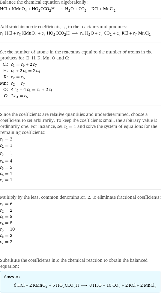 Balance the chemical equation algebraically: HCl + KMnO_4 + HO_2CCO_2H ⟶ H_2O + CO_2 + KCl + MnCl_2 Add stoichiometric coefficients, c_i, to the reactants and products: c_1 HCl + c_2 KMnO_4 + c_3 HO_2CCO_2H ⟶ c_4 H_2O + c_5 CO_2 + c_6 KCl + c_7 MnCl_2 Set the number of atoms in the reactants equal to the number of atoms in the products for Cl, H, K, Mn, O and C: Cl: | c_1 = c_6 + 2 c_7 H: | c_1 + 2 c_3 = 2 c_4 K: | c_2 = c_6 Mn: | c_2 = c_7 O: | 4 c_2 + 4 c_3 = c_4 + 2 c_5 C: | 2 c_3 = c_5 Since the coefficients are relative quantities and underdetermined, choose a coefficient to set arbitrarily. To keep the coefficients small, the arbitrary value is ordinarily one. For instance, set c_2 = 1 and solve the system of equations for the remaining coefficients: c_1 = 3 c_2 = 1 c_3 = 5/2 c_4 = 4 c_5 = 5 c_6 = 1 c_7 = 1 Multiply by the least common denominator, 2, to eliminate fractional coefficients: c_1 = 6 c_2 = 2 c_3 = 5 c_4 = 8 c_5 = 10 c_6 = 2 c_7 = 2 Substitute the coefficients into the chemical reaction to obtain the balanced equation: Answer: |   | 6 HCl + 2 KMnO_4 + 5 HO_2CCO_2H ⟶ 8 H_2O + 10 CO_2 + 2 KCl + 2 MnCl_2