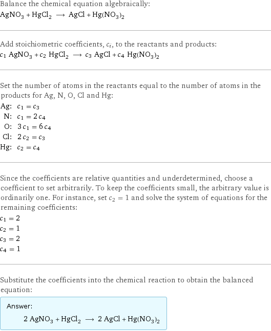 Balance the chemical equation algebraically: AgNO_3 + HgCl_2 ⟶ AgCl + Hg(NO_3)_2 Add stoichiometric coefficients, c_i, to the reactants and products: c_1 AgNO_3 + c_2 HgCl_2 ⟶ c_3 AgCl + c_4 Hg(NO_3)_2 Set the number of atoms in the reactants equal to the number of atoms in the products for Ag, N, O, Cl and Hg: Ag: | c_1 = c_3 N: | c_1 = 2 c_4 O: | 3 c_1 = 6 c_4 Cl: | 2 c_2 = c_3 Hg: | c_2 = c_4 Since the coefficients are relative quantities and underdetermined, choose a coefficient to set arbitrarily. To keep the coefficients small, the arbitrary value is ordinarily one. For instance, set c_2 = 1 and solve the system of equations for the remaining coefficients: c_1 = 2 c_2 = 1 c_3 = 2 c_4 = 1 Substitute the coefficients into the chemical reaction to obtain the balanced equation: Answer: |   | 2 AgNO_3 + HgCl_2 ⟶ 2 AgCl + Hg(NO_3)_2