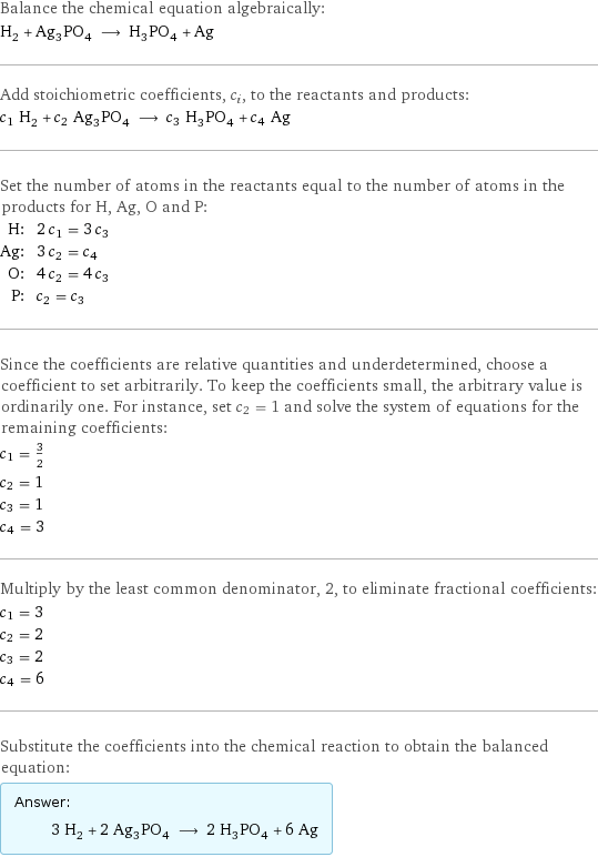 Balance the chemical equation algebraically: H_2 + Ag_3PO_4 ⟶ H_3PO_4 + Ag Add stoichiometric coefficients, c_i, to the reactants and products: c_1 H_2 + c_2 Ag_3PO_4 ⟶ c_3 H_3PO_4 + c_4 Ag Set the number of atoms in the reactants equal to the number of atoms in the products for H, Ag, O and P: H: | 2 c_1 = 3 c_3 Ag: | 3 c_2 = c_4 O: | 4 c_2 = 4 c_3 P: | c_2 = c_3 Since the coefficients are relative quantities and underdetermined, choose a coefficient to set arbitrarily. To keep the coefficients small, the arbitrary value is ordinarily one. For instance, set c_2 = 1 and solve the system of equations for the remaining coefficients: c_1 = 3/2 c_2 = 1 c_3 = 1 c_4 = 3 Multiply by the least common denominator, 2, to eliminate fractional coefficients: c_1 = 3 c_2 = 2 c_3 = 2 c_4 = 6 Substitute the coefficients into the chemical reaction to obtain the balanced equation: Answer: |   | 3 H_2 + 2 Ag_3PO_4 ⟶ 2 H_3PO_4 + 6 Ag