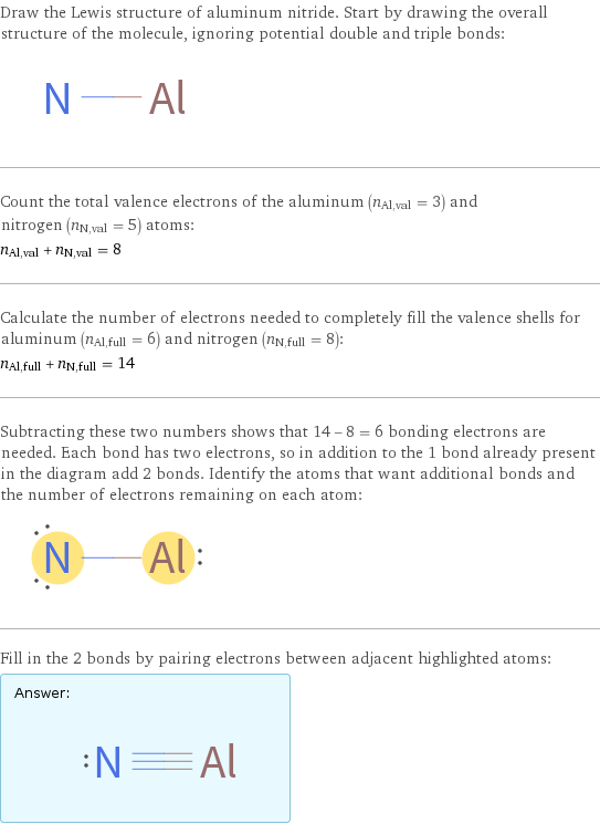 Draw the Lewis structure of aluminum nitride. Start by drawing the overall structure of the molecule, ignoring potential double and triple bonds:  Count the total valence electrons of the aluminum (n_Al, val = 3) and nitrogen (n_N, val = 5) atoms: n_Al, val + n_N, val = 8 Calculate the number of electrons needed to completely fill the valence shells for aluminum (n_Al, full = 6) and nitrogen (n_N, full = 8): n_Al, full + n_N, full = 14 Subtracting these two numbers shows that 14 - 8 = 6 bonding electrons are needed. Each bond has two electrons, so in addition to the 1 bond already present in the diagram add 2 bonds. Identify the atoms that want additional bonds and the number of electrons remaining on each atom:  Fill in the 2 bonds by pairing electrons between adjacent highlighted atoms: Answer: |   | 