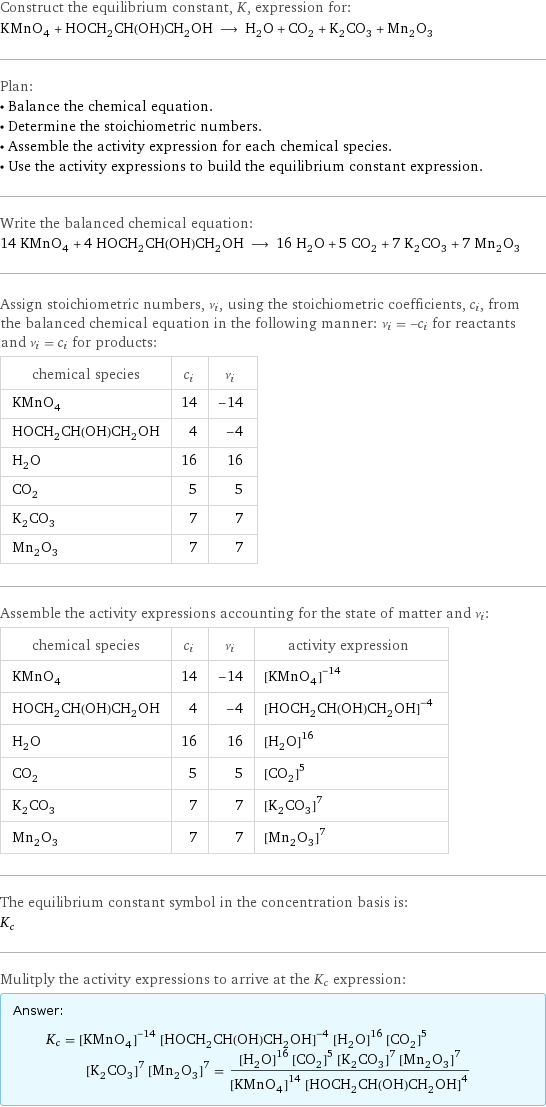 Construct the equilibrium constant, K, expression for: KMnO_4 + HOCH_2CH(OH)CH_2OH ⟶ H_2O + CO_2 + K_2CO_3 + Mn_2O_3 Plan: • Balance the chemical equation. • Determine the stoichiometric numbers. • Assemble the activity expression for each chemical species. • Use the activity expressions to build the equilibrium constant expression. Write the balanced chemical equation: 14 KMnO_4 + 4 HOCH_2CH(OH)CH_2OH ⟶ 16 H_2O + 5 CO_2 + 7 K_2CO_3 + 7 Mn_2O_3 Assign stoichiometric numbers, ν_i, using the stoichiometric coefficients, c_i, from the balanced chemical equation in the following manner: ν_i = -c_i for reactants and ν_i = c_i for products: chemical species | c_i | ν_i KMnO_4 | 14 | -14 HOCH_2CH(OH)CH_2OH | 4 | -4 H_2O | 16 | 16 CO_2 | 5 | 5 K_2CO_3 | 7 | 7 Mn_2O_3 | 7 | 7 Assemble the activity expressions accounting for the state of matter and ν_i: chemical species | c_i | ν_i | activity expression KMnO_4 | 14 | -14 | ([KMnO4])^(-14) HOCH_2CH(OH)CH_2OH | 4 | -4 | ([HOCH2CH(OH)CH2OH])^(-4) H_2O | 16 | 16 | ([H2O])^16 CO_2 | 5 | 5 | ([CO2])^5 K_2CO_3 | 7 | 7 | ([K2CO3])^7 Mn_2O_3 | 7 | 7 | ([Mn2O3])^7 The equilibrium constant symbol in the concentration basis is: K_c Mulitply the activity expressions to arrive at the K_c expression: Answer: |   | K_c = ([KMnO4])^(-14) ([HOCH2CH(OH)CH2OH])^(-4) ([H2O])^16 ([CO2])^5 ([K2CO3])^7 ([Mn2O3])^7 = (([H2O])^16 ([CO2])^5 ([K2CO3])^7 ([Mn2O3])^7)/(([KMnO4])^14 ([HOCH2CH(OH)CH2OH])^4)