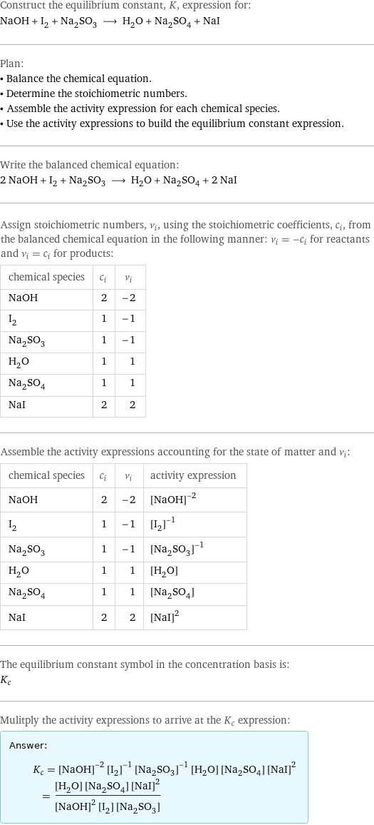 Construct the equilibrium constant, K, expression for: NaOH + I_2 + Na_2SO_3 ⟶ H_2O + Na_2SO_4 + NaI Plan: • Balance the chemical equation. • Determine the stoichiometric numbers. • Assemble the activity expression for each chemical species. • Use the activity expressions to build the equilibrium constant expression. Write the balanced chemical equation: 2 NaOH + I_2 + Na_2SO_3 ⟶ H_2O + Na_2SO_4 + 2 NaI Assign stoichiometric numbers, ν_i, using the stoichiometric coefficients, c_i, from the balanced chemical equation in the following manner: ν_i = -c_i for reactants and ν_i = c_i for products: chemical species | c_i | ν_i NaOH | 2 | -2 I_2 | 1 | -1 Na_2SO_3 | 1 | -1 H_2O | 1 | 1 Na_2SO_4 | 1 | 1 NaI | 2 | 2 Assemble the activity expressions accounting for the state of matter and ν_i: chemical species | c_i | ν_i | activity expression NaOH | 2 | -2 | ([NaOH])^(-2) I_2 | 1 | -1 | ([I2])^(-1) Na_2SO_3 | 1 | -1 | ([Na2SO3])^(-1) H_2O | 1 | 1 | [H2O] Na_2SO_4 | 1 | 1 | [Na2SO4] NaI | 2 | 2 | ([NaI])^2 The equilibrium constant symbol in the concentration basis is: K_c Mulitply the activity expressions to arrive at the K_c expression: Answer: |   | K_c = ([NaOH])^(-2) ([I2])^(-1) ([Na2SO3])^(-1) [H2O] [Na2SO4] ([NaI])^2 = ([H2O] [Na2SO4] ([NaI])^2)/(([NaOH])^2 [I2] [Na2SO3])