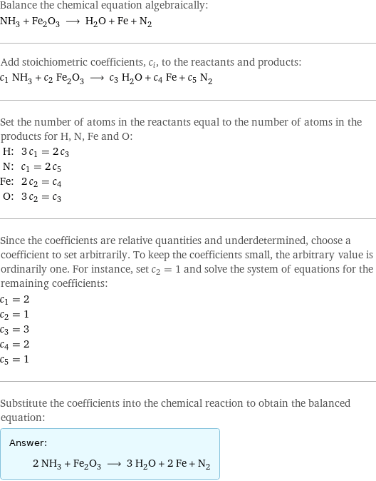 Balance the chemical equation algebraically: NH_3 + Fe_2O_3 ⟶ H_2O + Fe + N_2 Add stoichiometric coefficients, c_i, to the reactants and products: c_1 NH_3 + c_2 Fe_2O_3 ⟶ c_3 H_2O + c_4 Fe + c_5 N_2 Set the number of atoms in the reactants equal to the number of atoms in the products for H, N, Fe and O: H: | 3 c_1 = 2 c_3 N: | c_1 = 2 c_5 Fe: | 2 c_2 = c_4 O: | 3 c_2 = c_3 Since the coefficients are relative quantities and underdetermined, choose a coefficient to set arbitrarily. To keep the coefficients small, the arbitrary value is ordinarily one. For instance, set c_2 = 1 and solve the system of equations for the remaining coefficients: c_1 = 2 c_2 = 1 c_3 = 3 c_4 = 2 c_5 = 1 Substitute the coefficients into the chemical reaction to obtain the balanced equation: Answer: |   | 2 NH_3 + Fe_2O_3 ⟶ 3 H_2O + 2 Fe + N_2