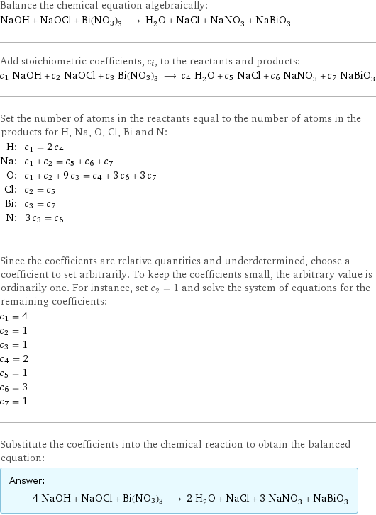 Balance the chemical equation algebraically: NaOH + NaOCl + Bi(NO3)3 ⟶ H_2O + NaCl + NaNO_3 + NaBiO_3 Add stoichiometric coefficients, c_i, to the reactants and products: c_1 NaOH + c_2 NaOCl + c_3 Bi(NO3)3 ⟶ c_4 H_2O + c_5 NaCl + c_6 NaNO_3 + c_7 NaBiO_3 Set the number of atoms in the reactants equal to the number of atoms in the products for H, Na, O, Cl, Bi and N: H: | c_1 = 2 c_4 Na: | c_1 + c_2 = c_5 + c_6 + c_7 O: | c_1 + c_2 + 9 c_3 = c_4 + 3 c_6 + 3 c_7 Cl: | c_2 = c_5 Bi: | c_3 = c_7 N: | 3 c_3 = c_6 Since the coefficients are relative quantities and underdetermined, choose a coefficient to set arbitrarily. To keep the coefficients small, the arbitrary value is ordinarily one. For instance, set c_2 = 1 and solve the system of equations for the remaining coefficients: c_1 = 4 c_2 = 1 c_3 = 1 c_4 = 2 c_5 = 1 c_6 = 3 c_7 = 1 Substitute the coefficients into the chemical reaction to obtain the balanced equation: Answer: |   | 4 NaOH + NaOCl + Bi(NO3)3 ⟶ 2 H_2O + NaCl + 3 NaNO_3 + NaBiO_3