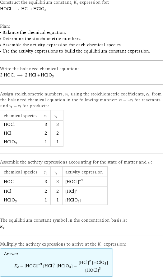 Construct the equilibrium constant, K, expression for: HOCl ⟶ HCl + HClO3 Plan: • Balance the chemical equation. • Determine the stoichiometric numbers. • Assemble the activity expression for each chemical species. • Use the activity expressions to build the equilibrium constant expression. Write the balanced chemical equation: 3 HOCl ⟶ 2 HCl + HClO3 Assign stoichiometric numbers, ν_i, using the stoichiometric coefficients, c_i, from the balanced chemical equation in the following manner: ν_i = -c_i for reactants and ν_i = c_i for products: chemical species | c_i | ν_i HOCl | 3 | -3 HCl | 2 | 2 HClO3 | 1 | 1 Assemble the activity expressions accounting for the state of matter and ν_i: chemical species | c_i | ν_i | activity expression HOCl | 3 | -3 | ([HOCl])^(-3) HCl | 2 | 2 | ([HCl])^2 HClO3 | 1 | 1 | [HClO3] The equilibrium constant symbol in the concentration basis is: K_c Mulitply the activity expressions to arrive at the K_c expression: Answer: |   | K_c = ([HOCl])^(-3) ([HCl])^2 [HClO3] = (([HCl])^2 [HClO3])/([HOCl])^3