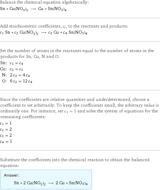 Balance the chemical equation algebraically: Sn + Cu(NO_3)_2 ⟶ Cu + Sn(NO3)4 Add stoichiometric coefficients, c_i, to the reactants and products: c_1 Sn + c_2 Cu(NO_3)_2 ⟶ c_3 Cu + c_4 Sn(NO3)4 Set the number of atoms in the reactants equal to the number of atoms in the products for Sn, Cu, N and O: Sn: | c_1 = c_4 Cu: | c_2 = c_3 N: | 2 c_2 = 4 c_4 O: | 6 c_2 = 12 c_4 Since the coefficients are relative quantities and underdetermined, choose a coefficient to set arbitrarily. To keep the coefficients small, the arbitrary value is ordinarily one. For instance, set c_1 = 1 and solve the system of equations for the remaining coefficients: c_1 = 1 c_2 = 2 c_3 = 2 c_4 = 1 Substitute the coefficients into the chemical reaction to obtain the balanced equation: Answer: |   | Sn + 2 Cu(NO_3)_2 ⟶ 2 Cu + Sn(NO3)4