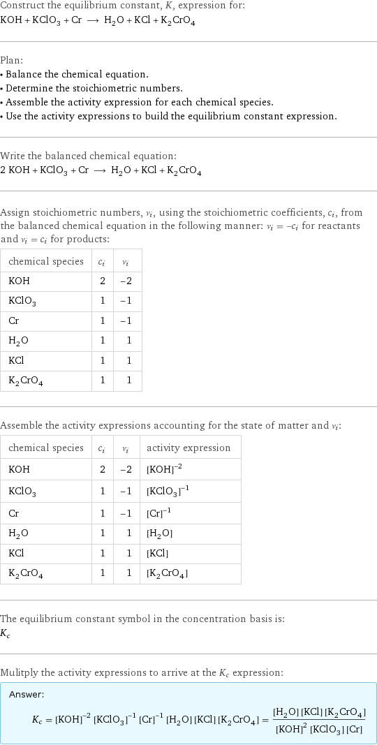 Construct the equilibrium constant, K, expression for: KOH + KClO_3 + Cr ⟶ H_2O + KCl + K_2CrO_4 Plan: • Balance the chemical equation. • Determine the stoichiometric numbers. • Assemble the activity expression for each chemical species. • Use the activity expressions to build the equilibrium constant expression. Write the balanced chemical equation: 2 KOH + KClO_3 + Cr ⟶ H_2O + KCl + K_2CrO_4 Assign stoichiometric numbers, ν_i, using the stoichiometric coefficients, c_i, from the balanced chemical equation in the following manner: ν_i = -c_i for reactants and ν_i = c_i for products: chemical species | c_i | ν_i KOH | 2 | -2 KClO_3 | 1 | -1 Cr | 1 | -1 H_2O | 1 | 1 KCl | 1 | 1 K_2CrO_4 | 1 | 1 Assemble the activity expressions accounting for the state of matter and ν_i: chemical species | c_i | ν_i | activity expression KOH | 2 | -2 | ([KOH])^(-2) KClO_3 | 1 | -1 | ([KClO3])^(-1) Cr | 1 | -1 | ([Cr])^(-1) H_2O | 1 | 1 | [H2O] KCl | 1 | 1 | [KCl] K_2CrO_4 | 1 | 1 | [K2CrO4] The equilibrium constant symbol in the concentration basis is: K_c Mulitply the activity expressions to arrive at the K_c expression: Answer: |   | K_c = ([KOH])^(-2) ([KClO3])^(-1) ([Cr])^(-1) [H2O] [KCl] [K2CrO4] = ([H2O] [KCl] [K2CrO4])/(([KOH])^2 [KClO3] [Cr])