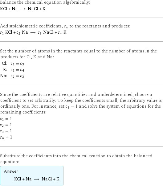 Balance the chemical equation algebraically: KCl + Na ⟶ NaCl + K Add stoichiometric coefficients, c_i, to the reactants and products: c_1 KCl + c_2 Na ⟶ c_3 NaCl + c_4 K Set the number of atoms in the reactants equal to the number of atoms in the products for Cl, K and Na: Cl: | c_1 = c_3 K: | c_1 = c_4 Na: | c_2 = c_3 Since the coefficients are relative quantities and underdetermined, choose a coefficient to set arbitrarily. To keep the coefficients small, the arbitrary value is ordinarily one. For instance, set c_1 = 1 and solve the system of equations for the remaining coefficients: c_1 = 1 c_2 = 1 c_3 = 1 c_4 = 1 Substitute the coefficients into the chemical reaction to obtain the balanced equation: Answer: |   | KCl + Na ⟶ NaCl + K