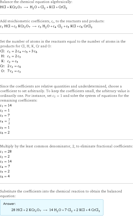 Balance the chemical equation algebraically: HCl + KCr2O7 ⟶ H_2O + Cl_2 + KCl + CrCl_3 Add stoichiometric coefficients, c_i, to the reactants and products: c_1 HCl + c_2 KCr2O7 ⟶ c_3 H_2O + c_4 Cl_2 + c_5 KCl + c_6 CrCl_3 Set the number of atoms in the reactants equal to the number of atoms in the products for Cl, H, K, Cr and O: Cl: | c_1 = 2 c_4 + c_5 + 3 c_6 H: | c_1 = 2 c_3 K: | c_2 = c_5 Cr: | 2 c_2 = c_6 O: | 7 c_2 = c_3 Since the coefficients are relative quantities and underdetermined, choose a coefficient to set arbitrarily. To keep the coefficients small, the arbitrary value is ordinarily one. For instance, set c_2 = 1 and solve the system of equations for the remaining coefficients: c_1 = 14 c_2 = 1 c_3 = 7 c_4 = 7/2 c_5 = 1 c_6 = 2 Multiply by the least common denominator, 2, to eliminate fractional coefficients: c_1 = 28 c_2 = 2 c_3 = 14 c_4 = 7 c_5 = 2 c_6 = 4 Substitute the coefficients into the chemical reaction to obtain the balanced equation: Answer: |   | 28 HCl + 2 KCr2O7 ⟶ 14 H_2O + 7 Cl_2 + 2 KCl + 4 CrCl_3