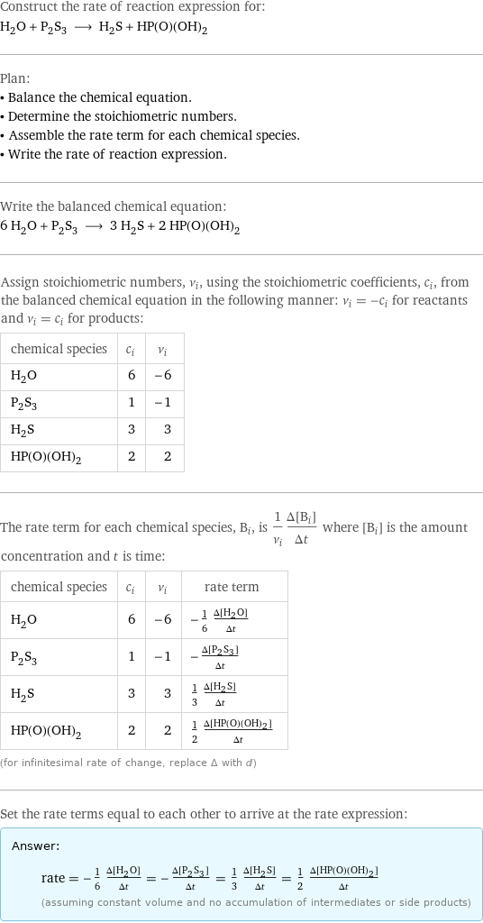 Construct the rate of reaction expression for: H_2O + P_2S_3 ⟶ H_2S + HP(O)(OH)_2 Plan: • Balance the chemical equation. • Determine the stoichiometric numbers. • Assemble the rate term for each chemical species. • Write the rate of reaction expression. Write the balanced chemical equation: 6 H_2O + P_2S_3 ⟶ 3 H_2S + 2 HP(O)(OH)_2 Assign stoichiometric numbers, ν_i, using the stoichiometric coefficients, c_i, from the balanced chemical equation in the following manner: ν_i = -c_i for reactants and ν_i = c_i for products: chemical species | c_i | ν_i H_2O | 6 | -6 P_2S_3 | 1 | -1 H_2S | 3 | 3 HP(O)(OH)_2 | 2 | 2 The rate term for each chemical species, B_i, is 1/ν_i(Δ[B_i])/(Δt) where [B_i] is the amount concentration and t is time: chemical species | c_i | ν_i | rate term H_2O | 6 | -6 | -1/6 (Δ[H2O])/(Δt) P_2S_3 | 1 | -1 | -(Δ[P2S3])/(Δt) H_2S | 3 | 3 | 1/3 (Δ[H2S])/(Δt) HP(O)(OH)_2 | 2 | 2 | 1/2 (Δ[HP(O)(OH)2])/(Δt) (for infinitesimal rate of change, replace Δ with d) Set the rate terms equal to each other to arrive at the rate expression: Answer: |   | rate = -1/6 (Δ[H2O])/(Δt) = -(Δ[P2S3])/(Δt) = 1/3 (Δ[H2S])/(Δt) = 1/2 (Δ[HP(O)(OH)2])/(Δt) (assuming constant volume and no accumulation of intermediates or side products)