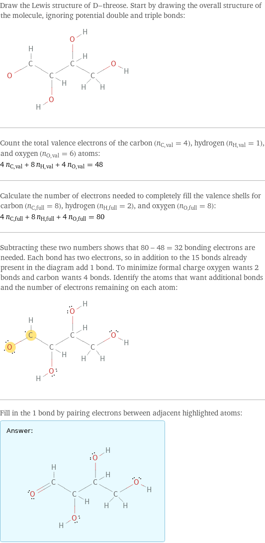 Draw the Lewis structure of D-threose. Start by drawing the overall structure of the molecule, ignoring potential double and triple bonds:  Count the total valence electrons of the carbon (n_C, val = 4), hydrogen (n_H, val = 1), and oxygen (n_O, val = 6) atoms: 4 n_C, val + 8 n_H, val + 4 n_O, val = 48 Calculate the number of electrons needed to completely fill the valence shells for carbon (n_C, full = 8), hydrogen (n_H, full = 2), and oxygen (n_O, full = 8): 4 n_C, full + 8 n_H, full + 4 n_O, full = 80 Subtracting these two numbers shows that 80 - 48 = 32 bonding electrons are needed. Each bond has two electrons, so in addition to the 15 bonds already present in the diagram add 1 bond. To minimize formal charge oxygen wants 2 bonds and carbon wants 4 bonds. Identify the atoms that want additional bonds and the number of electrons remaining on each atom:  Fill in the 1 bond by pairing electrons between adjacent highlighted atoms: Answer: |   | 