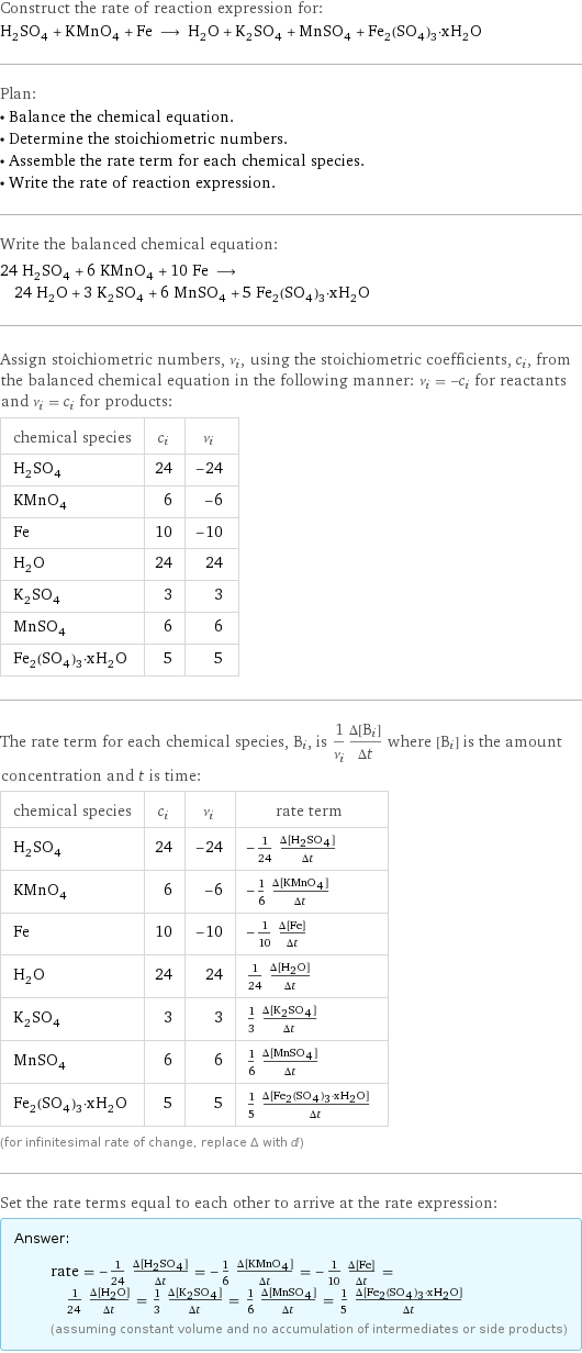 Construct the rate of reaction expression for: H_2SO_4 + KMnO_4 + Fe ⟶ H_2O + K_2SO_4 + MnSO_4 + Fe_2(SO_4)_3·xH_2O Plan: • Balance the chemical equation. • Determine the stoichiometric numbers. • Assemble the rate term for each chemical species. • Write the rate of reaction expression. Write the balanced chemical equation: 24 H_2SO_4 + 6 KMnO_4 + 10 Fe ⟶ 24 H_2O + 3 K_2SO_4 + 6 MnSO_4 + 5 Fe_2(SO_4)_3·xH_2O Assign stoichiometric numbers, ν_i, using the stoichiometric coefficients, c_i, from the balanced chemical equation in the following manner: ν_i = -c_i for reactants and ν_i = c_i for products: chemical species | c_i | ν_i H_2SO_4 | 24 | -24 KMnO_4 | 6 | -6 Fe | 10 | -10 H_2O | 24 | 24 K_2SO_4 | 3 | 3 MnSO_4 | 6 | 6 Fe_2(SO_4)_3·xH_2O | 5 | 5 The rate term for each chemical species, B_i, is 1/ν_i(Δ[B_i])/(Δt) where [B_i] is the amount concentration and t is time: chemical species | c_i | ν_i | rate term H_2SO_4 | 24 | -24 | -1/24 (Δ[H2SO4])/(Δt) KMnO_4 | 6 | -6 | -1/6 (Δ[KMnO4])/(Δt) Fe | 10 | -10 | -1/10 (Δ[Fe])/(Δt) H_2O | 24 | 24 | 1/24 (Δ[H2O])/(Δt) K_2SO_4 | 3 | 3 | 1/3 (Δ[K2SO4])/(Δt) MnSO_4 | 6 | 6 | 1/6 (Δ[MnSO4])/(Δt) Fe_2(SO_4)_3·xH_2O | 5 | 5 | 1/5 (Δ[Fe2(SO4)3·xH2O])/(Δt) (for infinitesimal rate of change, replace Δ with d) Set the rate terms equal to each other to arrive at the rate expression: Answer: |   | rate = -1/24 (Δ[H2SO4])/(Δt) = -1/6 (Δ[KMnO4])/(Δt) = -1/10 (Δ[Fe])/(Δt) = 1/24 (Δ[H2O])/(Δt) = 1/3 (Δ[K2SO4])/(Δt) = 1/6 (Δ[MnSO4])/(Δt) = 1/5 (Δ[Fe2(SO4)3·xH2O])/(Δt) (assuming constant volume and no accumulation of intermediates or side products)