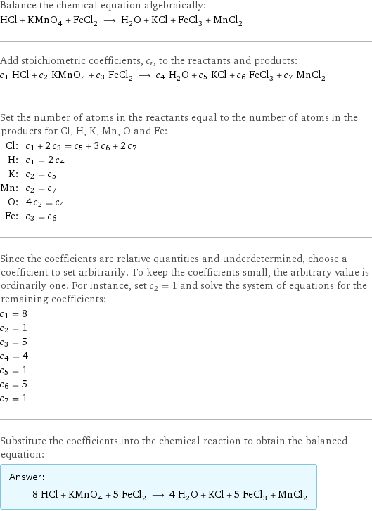 Balance the chemical equation algebraically: HCl + KMnO_4 + FeCl_2 ⟶ H_2O + KCl + FeCl_3 + MnCl_2 Add stoichiometric coefficients, c_i, to the reactants and products: c_1 HCl + c_2 KMnO_4 + c_3 FeCl_2 ⟶ c_4 H_2O + c_5 KCl + c_6 FeCl_3 + c_7 MnCl_2 Set the number of atoms in the reactants equal to the number of atoms in the products for Cl, H, K, Mn, O and Fe: Cl: | c_1 + 2 c_3 = c_5 + 3 c_6 + 2 c_7 H: | c_1 = 2 c_4 K: | c_2 = c_5 Mn: | c_2 = c_7 O: | 4 c_2 = c_4 Fe: | c_3 = c_6 Since the coefficients are relative quantities and underdetermined, choose a coefficient to set arbitrarily. To keep the coefficients small, the arbitrary value is ordinarily one. For instance, set c_2 = 1 and solve the system of equations for the remaining coefficients: c_1 = 8 c_2 = 1 c_3 = 5 c_4 = 4 c_5 = 1 c_6 = 5 c_7 = 1 Substitute the coefficients into the chemical reaction to obtain the balanced equation: Answer: |   | 8 HCl + KMnO_4 + 5 FeCl_2 ⟶ 4 H_2O + KCl + 5 FeCl_3 + MnCl_2