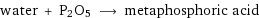 water + P2O5 ⟶ metaphosphoric acid