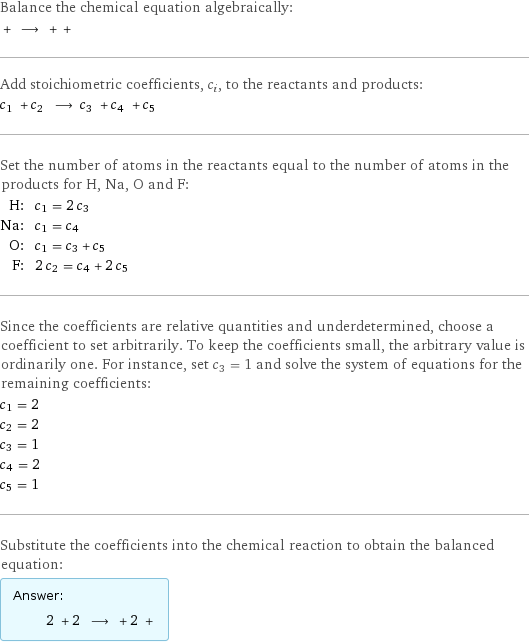 Balance the chemical equation algebraically:  + ⟶ + +  Add stoichiometric coefficients, c_i, to the reactants and products: c_1 + c_2 ⟶ c_3 + c_4 + c_5  Set the number of atoms in the reactants equal to the number of atoms in the products for H, Na, O and F: H: | c_1 = 2 c_3 Na: | c_1 = c_4 O: | c_1 = c_3 + c_5 F: | 2 c_2 = c_4 + 2 c_5 Since the coefficients are relative quantities and underdetermined, choose a coefficient to set arbitrarily. To keep the coefficients small, the arbitrary value is ordinarily one. For instance, set c_3 = 1 and solve the system of equations for the remaining coefficients: c_1 = 2 c_2 = 2 c_3 = 1 c_4 = 2 c_5 = 1 Substitute the coefficients into the chemical reaction to obtain the balanced equation: Answer: |   | 2 + 2 ⟶ + 2 + 