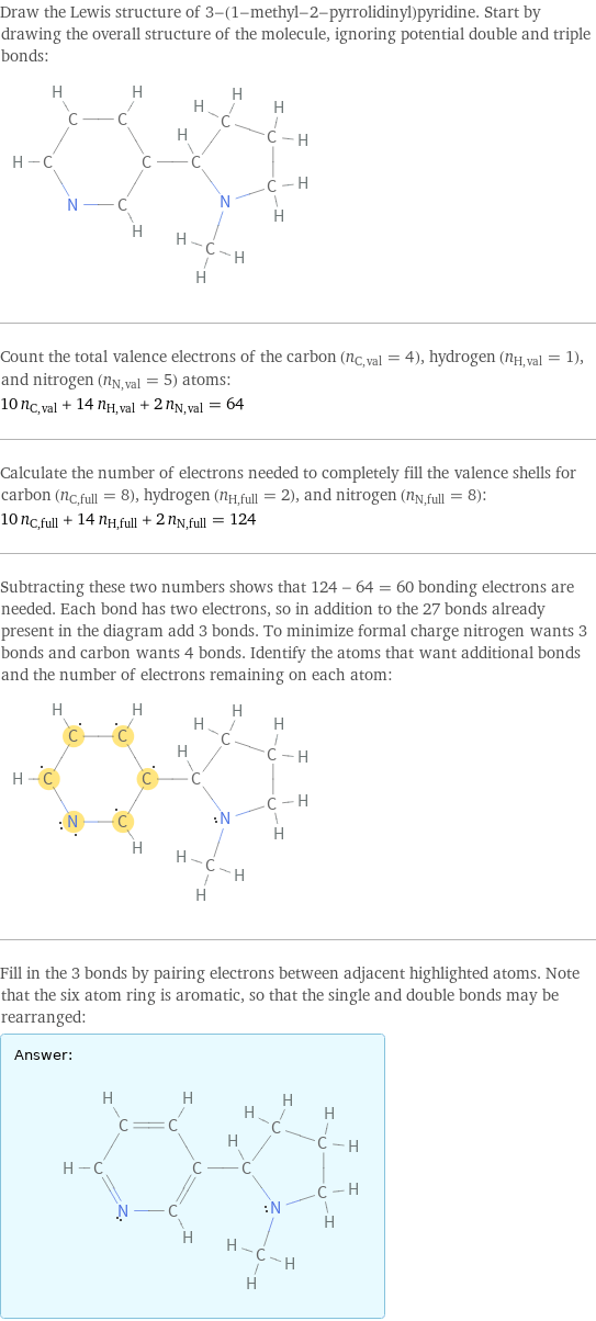 Draw the Lewis structure of 3-(1-methyl-2-pyrrolidinyl)pyridine. Start by drawing the overall structure of the molecule, ignoring potential double and triple bonds:  Count the total valence electrons of the carbon (n_C, val = 4), hydrogen (n_H, val = 1), and nitrogen (n_N, val = 5) atoms: 10 n_C, val + 14 n_H, val + 2 n_N, val = 64 Calculate the number of electrons needed to completely fill the valence shells for carbon (n_C, full = 8), hydrogen (n_H, full = 2), and nitrogen (n_N, full = 8): 10 n_C, full + 14 n_H, full + 2 n_N, full = 124 Subtracting these two numbers shows that 124 - 64 = 60 bonding electrons are needed. Each bond has two electrons, so in addition to the 27 bonds already present in the diagram add 3 bonds. To minimize formal charge nitrogen wants 3 bonds and carbon wants 4 bonds. Identify the atoms that want additional bonds and the number of electrons remaining on each atom:  Fill in the 3 bonds by pairing electrons between adjacent highlighted atoms. Note that the six atom ring is aromatic, so that the single and double bonds may be rearranged: Answer: |   | 