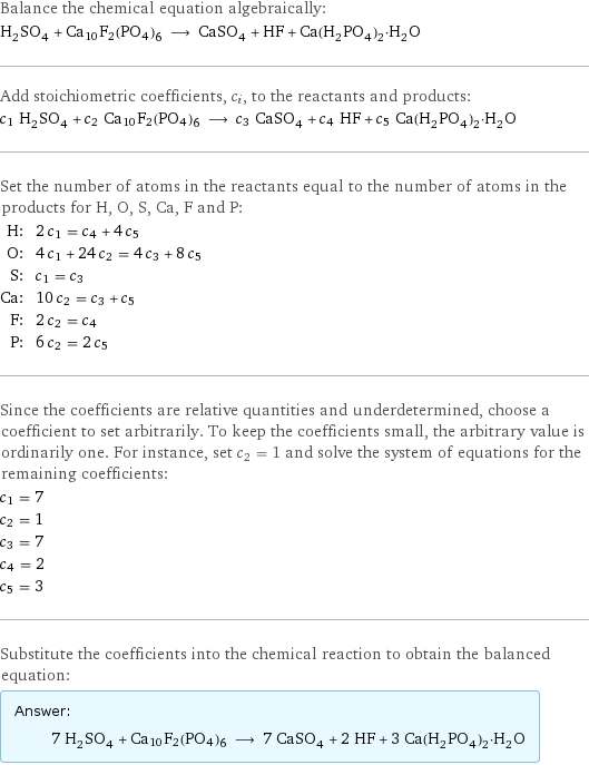 Balance the chemical equation algebraically: H_2SO_4 + Ca10F2(PO4)6 ⟶ CaSO_4 + HF + Ca(H_2PO_4)_2·H_2O Add stoichiometric coefficients, c_i, to the reactants and products: c_1 H_2SO_4 + c_2 Ca10F2(PO4)6 ⟶ c_3 CaSO_4 + c_4 HF + c_5 Ca(H_2PO_4)_2·H_2O Set the number of atoms in the reactants equal to the number of atoms in the products for H, O, S, Ca, F and P: H: | 2 c_1 = c_4 + 4 c_5 O: | 4 c_1 + 24 c_2 = 4 c_3 + 8 c_5 S: | c_1 = c_3 Ca: | 10 c_2 = c_3 + c_5 F: | 2 c_2 = c_4 P: | 6 c_2 = 2 c_5 Since the coefficients are relative quantities and underdetermined, choose a coefficient to set arbitrarily. To keep the coefficients small, the arbitrary value is ordinarily one. For instance, set c_2 = 1 and solve the system of equations for the remaining coefficients: c_1 = 7 c_2 = 1 c_3 = 7 c_4 = 2 c_5 = 3 Substitute the coefficients into the chemical reaction to obtain the balanced equation: Answer: |   | 7 H_2SO_4 + Ca10F2(PO4)6 ⟶ 7 CaSO_4 + 2 HF + 3 Ca(H_2PO_4)_2·H_2O