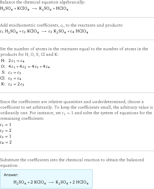 Balance the chemical equation algebraically: H_2SO_4 + KClO_4 ⟶ K_2SO_4 + HClO_4 Add stoichiometric coefficients, c_i, to the reactants and products: c_1 H_2SO_4 + c_2 KClO_4 ⟶ c_3 K_2SO_4 + c_4 HClO_4 Set the number of atoms in the reactants equal to the number of atoms in the products for H, O, S, Cl and K: H: | 2 c_1 = c_4 O: | 4 c_1 + 4 c_2 = 4 c_3 + 4 c_4 S: | c_1 = c_3 Cl: | c_2 = c_4 K: | c_2 = 2 c_3 Since the coefficients are relative quantities and underdetermined, choose a coefficient to set arbitrarily. To keep the coefficients small, the arbitrary value is ordinarily one. For instance, set c_1 = 1 and solve the system of equations for the remaining coefficients: c_1 = 1 c_2 = 2 c_3 = 1 c_4 = 2 Substitute the coefficients into the chemical reaction to obtain the balanced equation: Answer: |   | H_2SO_4 + 2 KClO_4 ⟶ K_2SO_4 + 2 HClO_4