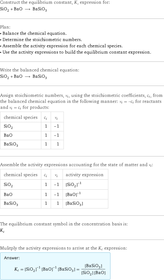 Construct the equilibrium constant, K, expression for: SiO_2 + BaO ⟶ BaSiO_3 Plan: • Balance the chemical equation. • Determine the stoichiometric numbers. • Assemble the activity expression for each chemical species. • Use the activity expressions to build the equilibrium constant expression. Write the balanced chemical equation: SiO_2 + BaO ⟶ BaSiO_3 Assign stoichiometric numbers, ν_i, using the stoichiometric coefficients, c_i, from the balanced chemical equation in the following manner: ν_i = -c_i for reactants and ν_i = c_i for products: chemical species | c_i | ν_i SiO_2 | 1 | -1 BaO | 1 | -1 BaSiO_3 | 1 | 1 Assemble the activity expressions accounting for the state of matter and ν_i: chemical species | c_i | ν_i | activity expression SiO_2 | 1 | -1 | ([SiO2])^(-1) BaO | 1 | -1 | ([BaO])^(-1) BaSiO_3 | 1 | 1 | [BaSiO3] The equilibrium constant symbol in the concentration basis is: K_c Mulitply the activity expressions to arrive at the K_c expression: Answer: |   | K_c = ([SiO2])^(-1) ([BaO])^(-1) [BaSiO3] = ([BaSiO3])/([SiO2] [BaO])