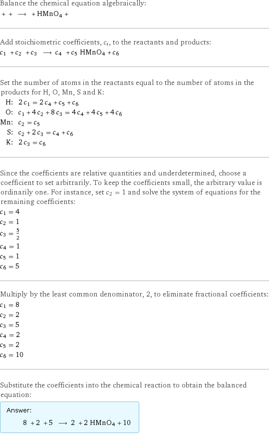 Balance the chemical equation algebraically:  + + ⟶ + HMnO4 +  Add stoichiometric coefficients, c_i, to the reactants and products: c_1 + c_2 + c_3 ⟶ c_4 + c_5 HMnO4 + c_6  Set the number of atoms in the reactants equal to the number of atoms in the products for H, O, Mn, S and K: H: | 2 c_1 = 2 c_4 + c_5 + c_6 O: | c_1 + 4 c_2 + 8 c_3 = 4 c_4 + 4 c_5 + 4 c_6 Mn: | c_2 = c_5 S: | c_2 + 2 c_3 = c_4 + c_6 K: | 2 c_3 = c_6 Since the coefficients are relative quantities and underdetermined, choose a coefficient to set arbitrarily. To keep the coefficients small, the arbitrary value is ordinarily one. For instance, set c_2 = 1 and solve the system of equations for the remaining coefficients: c_1 = 4 c_2 = 1 c_3 = 5/2 c_4 = 1 c_5 = 1 c_6 = 5 Multiply by the least common denominator, 2, to eliminate fractional coefficients: c_1 = 8 c_2 = 2 c_3 = 5 c_4 = 2 c_5 = 2 c_6 = 10 Substitute the coefficients into the chemical reaction to obtain the balanced equation: Answer: |   | 8 + 2 + 5 ⟶ 2 + 2 HMnO4 + 10 