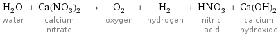 H_2O water + Ca(NO_3)_2 calcium nitrate ⟶ O_2 oxygen + H_2 hydrogen + HNO_3 nitric acid + Ca(OH)_2 calcium hydroxide