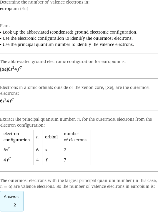 Determine the number of valence electrons in: europium (Eu) Plan: • Look up the abbreviated (condensed) ground electronic configuration. • Use the electronic configuration to identify the outermost electrons. • Use the principal quantum number to identify the valence electrons. The abbreviated ground electronic configuration for europium is: [Xe]6s^24f^7 Electrons in atomic orbitals outside of the xenon core, [Xe], are the outermost electrons: 6s^24f^7 Extract the principal quantum number, n, for the outermost electrons from the electron configuration: electron configuration | n | orbital | number of electrons 6s^2 | 6 | s | 2 4f^7 | 4 | f | 7 The outermost electrons with the largest principal quantum number (in this case, n = 6) are valence electrons. So the number of valence electrons in europium is: Answer: |   | 2