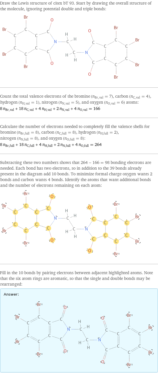 Draw the Lewis structure of citex bT 93. Start by drawing the overall structure of the molecule, ignoring potential double and triple bonds:  Count the total valence electrons of the bromine (n_Br, val = 7), carbon (n_C, val = 4), hydrogen (n_H, val = 1), nitrogen (n_N, val = 5), and oxygen (n_O, val = 6) atoms: 8 n_Br, val + 18 n_C, val + 4 n_H, val + 2 n_N, val + 4 n_O, val = 166 Calculate the number of electrons needed to completely fill the valence shells for bromine (n_Br, full = 8), carbon (n_C, full = 8), hydrogen (n_H, full = 2), nitrogen (n_N, full = 8), and oxygen (n_O, full = 8): 8 n_Br, full + 18 n_C, full + 4 n_H, full + 2 n_N, full + 4 n_O, full = 264 Subtracting these two numbers shows that 264 - 166 = 98 bonding electrons are needed. Each bond has two electrons, so in addition to the 39 bonds already present in the diagram add 10 bonds. To minimize formal charge oxygen wants 2 bonds and carbon wants 4 bonds. Identify the atoms that want additional bonds and the number of electrons remaining on each atom:  Fill in the 10 bonds by pairing electrons between adjacent highlighted atoms. Note that the six atom rings are aromatic, so that the single and double bonds may be rearranged: Answer: |   | 