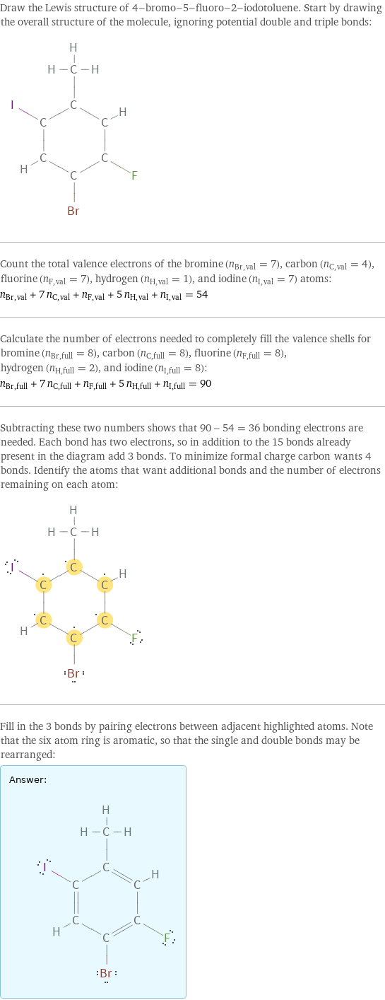 Draw the Lewis structure of 4-bromo-5-fluoro-2-iodotoluene. Start by drawing the overall structure of the molecule, ignoring potential double and triple bonds:  Count the total valence electrons of the bromine (n_Br, val = 7), carbon (n_C, val = 4), fluorine (n_F, val = 7), hydrogen (n_H, val = 1), and iodine (n_I, val = 7) atoms: n_Br, val + 7 n_C, val + n_F, val + 5 n_H, val + n_I, val = 54 Calculate the number of electrons needed to completely fill the valence shells for bromine (n_Br, full = 8), carbon (n_C, full = 8), fluorine (n_F, full = 8), hydrogen (n_H, full = 2), and iodine (n_I, full = 8): n_Br, full + 7 n_C, full + n_F, full + 5 n_H, full + n_I, full = 90 Subtracting these two numbers shows that 90 - 54 = 36 bonding electrons are needed. Each bond has two electrons, so in addition to the 15 bonds already present in the diagram add 3 bonds. To minimize formal charge carbon wants 4 bonds. Identify the atoms that want additional bonds and the number of electrons remaining on each atom:  Fill in the 3 bonds by pairing electrons between adjacent highlighted atoms. Note that the six atom ring is aromatic, so that the single and double bonds may be rearranged: Answer: |   | 