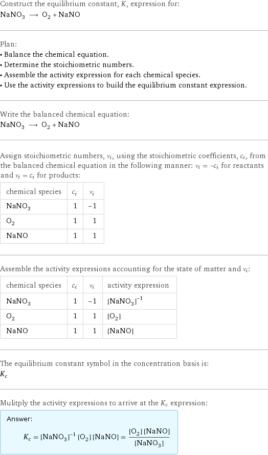 Construct the equilibrium constant, K, expression for: NaNO_3 ⟶ O_2 + NaNO Plan: • Balance the chemical equation. • Determine the stoichiometric numbers. • Assemble the activity expression for each chemical species. • Use the activity expressions to build the equilibrium constant expression. Write the balanced chemical equation: NaNO_3 ⟶ O_2 + NaNO Assign stoichiometric numbers, ν_i, using the stoichiometric coefficients, c_i, from the balanced chemical equation in the following manner: ν_i = -c_i for reactants and ν_i = c_i for products: chemical species | c_i | ν_i NaNO_3 | 1 | -1 O_2 | 1 | 1 NaNO | 1 | 1 Assemble the activity expressions accounting for the state of matter and ν_i: chemical species | c_i | ν_i | activity expression NaNO_3 | 1 | -1 | ([NaNO3])^(-1) O_2 | 1 | 1 | [O2] NaNO | 1 | 1 | [NaNO] The equilibrium constant symbol in the concentration basis is: K_c Mulitply the activity expressions to arrive at the K_c expression: Answer: |   | K_c = ([NaNO3])^(-1) [O2] [NaNO] = ([O2] [NaNO])/([NaNO3])