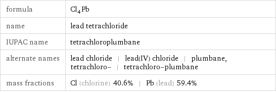 formula | Cl_4Pb name | lead tetrachloride IUPAC name | tetrachloroplumbane alternate names | lead chloride | lead(IV) chloride | plumbane, tetrachloro- | tetrachloro-plumbane mass fractions | Cl (chlorine) 40.6% | Pb (lead) 59.4%