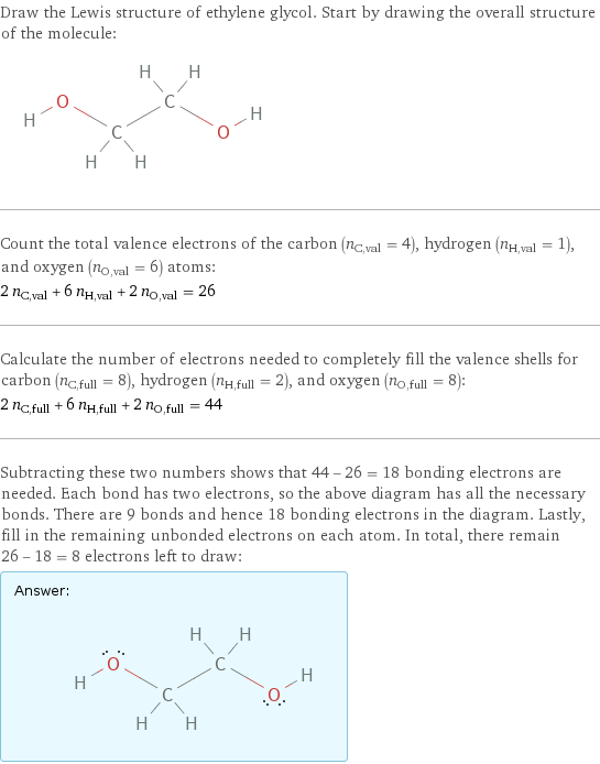 Draw the Lewis structure of ethylene glycol. Start by drawing the overall structure of the molecule:  Count the total valence electrons of the carbon (n_C, val = 4), hydrogen (n_H, val = 1), and oxygen (n_O, val = 6) atoms: 2 n_C, val + 6 n_H, val + 2 n_O, val = 26 Calculate the number of electrons needed to completely fill the valence shells for carbon (n_C, full = 8), hydrogen (n_H, full = 2), and oxygen (n_O, full = 8): 2 n_C, full + 6 n_H, full + 2 n_O, full = 44 Subtracting these two numbers shows that 44 - 26 = 18 bonding electrons are needed. Each bond has two electrons, so the above diagram has all the necessary bonds. There are 9 bonds and hence 18 bonding electrons in the diagram. Lastly, fill in the remaining unbonded electrons on each atom. In total, there remain 26 - 18 = 8 electrons left to draw: Answer: |   | 