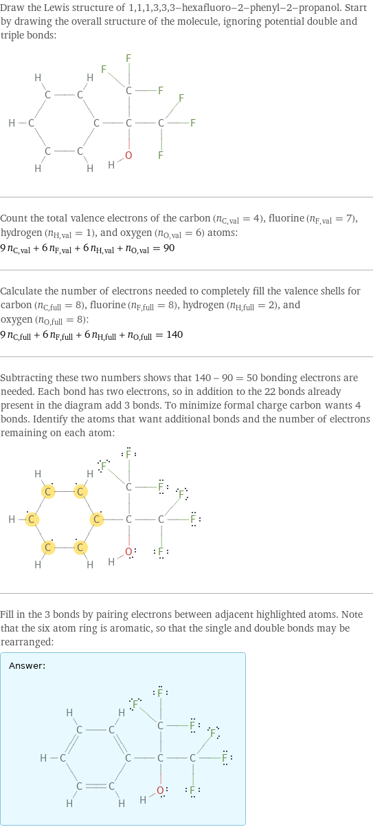 Draw the Lewis structure of 1, 1, 1, 3, 3, 3-hexafluoro-2-phenyl-2-propanol. Start by drawing the overall structure of the molecule, ignoring potential double and triple bonds:  Count the total valence electrons of the carbon (n_C, val = 4), fluorine (n_F, val = 7), hydrogen (n_H, val = 1), and oxygen (n_O, val = 6) atoms: 9 n_C, val + 6 n_F, val + 6 n_H, val + n_O, val = 90 Calculate the number of electrons needed to completely fill the valence shells for carbon (n_C, full = 8), fluorine (n_F, full = 8), hydrogen (n_H, full = 2), and oxygen (n_O, full = 8): 9 n_C, full + 6 n_F, full + 6 n_H, full + n_O, full = 140 Subtracting these two numbers shows that 140 - 90 = 50 bonding electrons are needed. Each bond has two electrons, so in addition to the 22 bonds already present in the diagram add 3 bonds. To minimize formal charge carbon wants 4 bonds. Identify the atoms that want additional bonds and the number of electrons remaining on each atom:  Fill in the 3 bonds by pairing electrons between adjacent highlighted atoms. Note that the six atom ring is aromatic, so that the single and double bonds may be rearranged: Answer: |   | 