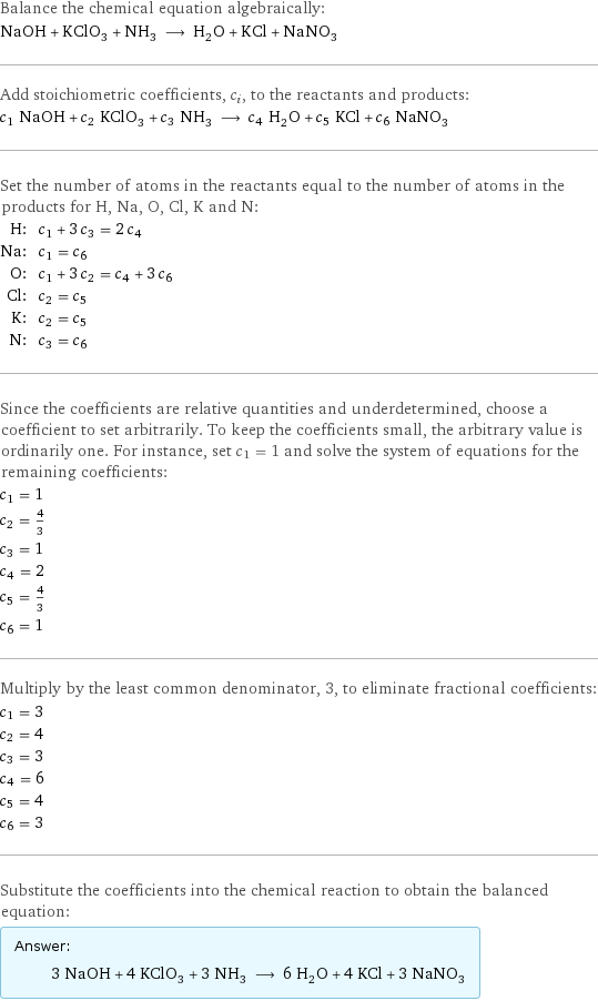 Balance the chemical equation algebraically: NaOH + KClO_3 + NH_3 ⟶ H_2O + KCl + NaNO_3 Add stoichiometric coefficients, c_i, to the reactants and products: c_1 NaOH + c_2 KClO_3 + c_3 NH_3 ⟶ c_4 H_2O + c_5 KCl + c_6 NaNO_3 Set the number of atoms in the reactants equal to the number of atoms in the products for H, Na, O, Cl, K and N: H: | c_1 + 3 c_3 = 2 c_4 Na: | c_1 = c_6 O: | c_1 + 3 c_2 = c_4 + 3 c_6 Cl: | c_2 = c_5 K: | c_2 = c_5 N: | c_3 = c_6 Since the coefficients are relative quantities and underdetermined, choose a coefficient to set arbitrarily. To keep the coefficients small, the arbitrary value is ordinarily one. For instance, set c_1 = 1 and solve the system of equations for the remaining coefficients: c_1 = 1 c_2 = 4/3 c_3 = 1 c_4 = 2 c_5 = 4/3 c_6 = 1 Multiply by the least common denominator, 3, to eliminate fractional coefficients: c_1 = 3 c_2 = 4 c_3 = 3 c_4 = 6 c_5 = 4 c_6 = 3 Substitute the coefficients into the chemical reaction to obtain the balanced equation: Answer: |   | 3 NaOH + 4 KClO_3 + 3 NH_3 ⟶ 6 H_2O + 4 KCl + 3 NaNO_3