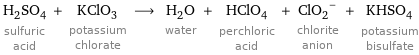 H_2SO_4 sulfuric acid + KClO_3 potassium chlorate ⟶ H_2O water + HClO_4 perchloric acid + (ClO_2)^- chlorite anion + KHSO_4 potassium bisulfate