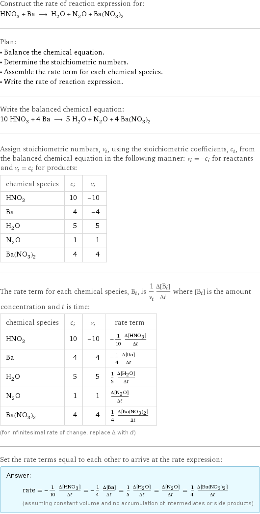 Construct the rate of reaction expression for: HNO_3 + Ba ⟶ H_2O + N_2O + Ba(NO_3)_2 Plan: • Balance the chemical equation. • Determine the stoichiometric numbers. • Assemble the rate term for each chemical species. • Write the rate of reaction expression. Write the balanced chemical equation: 10 HNO_3 + 4 Ba ⟶ 5 H_2O + N_2O + 4 Ba(NO_3)_2 Assign stoichiometric numbers, ν_i, using the stoichiometric coefficients, c_i, from the balanced chemical equation in the following manner: ν_i = -c_i for reactants and ν_i = c_i for products: chemical species | c_i | ν_i HNO_3 | 10 | -10 Ba | 4 | -4 H_2O | 5 | 5 N_2O | 1 | 1 Ba(NO_3)_2 | 4 | 4 The rate term for each chemical species, B_i, is 1/ν_i(Δ[B_i])/(Δt) where [B_i] is the amount concentration and t is time: chemical species | c_i | ν_i | rate term HNO_3 | 10 | -10 | -1/10 (Δ[HNO3])/(Δt) Ba | 4 | -4 | -1/4 (Δ[Ba])/(Δt) H_2O | 5 | 5 | 1/5 (Δ[H2O])/(Δt) N_2O | 1 | 1 | (Δ[N2O])/(Δt) Ba(NO_3)_2 | 4 | 4 | 1/4 (Δ[Ba(NO3)2])/(Δt) (for infinitesimal rate of change, replace Δ with d) Set the rate terms equal to each other to arrive at the rate expression: Answer: |   | rate = -1/10 (Δ[HNO3])/(Δt) = -1/4 (Δ[Ba])/(Δt) = 1/5 (Δ[H2O])/(Δt) = (Δ[N2O])/(Δt) = 1/4 (Δ[Ba(NO3)2])/(Δt) (assuming constant volume and no accumulation of intermediates or side products)