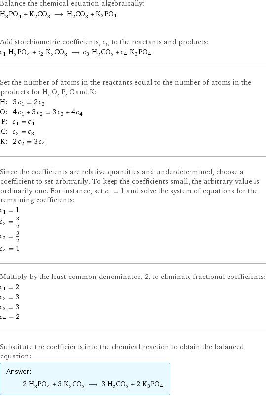 Balance the chemical equation algebraically: H_3PO_4 + K_2CO_3 ⟶ H_2CO_3 + K3PO4 Add stoichiometric coefficients, c_i, to the reactants and products: c_1 H_3PO_4 + c_2 K_2CO_3 ⟶ c_3 H_2CO_3 + c_4 K3PO4 Set the number of atoms in the reactants equal to the number of atoms in the products for H, O, P, C and K: H: | 3 c_1 = 2 c_3 O: | 4 c_1 + 3 c_2 = 3 c_3 + 4 c_4 P: | c_1 = c_4 C: | c_2 = c_3 K: | 2 c_2 = 3 c_4 Since the coefficients are relative quantities and underdetermined, choose a coefficient to set arbitrarily. To keep the coefficients small, the arbitrary value is ordinarily one. For instance, set c_1 = 1 and solve the system of equations for the remaining coefficients: c_1 = 1 c_2 = 3/2 c_3 = 3/2 c_4 = 1 Multiply by the least common denominator, 2, to eliminate fractional coefficients: c_1 = 2 c_2 = 3 c_3 = 3 c_4 = 2 Substitute the coefficients into the chemical reaction to obtain the balanced equation: Answer: |   | 2 H_3PO_4 + 3 K_2CO_3 ⟶ 3 H_2CO_3 + 2 K3PO4