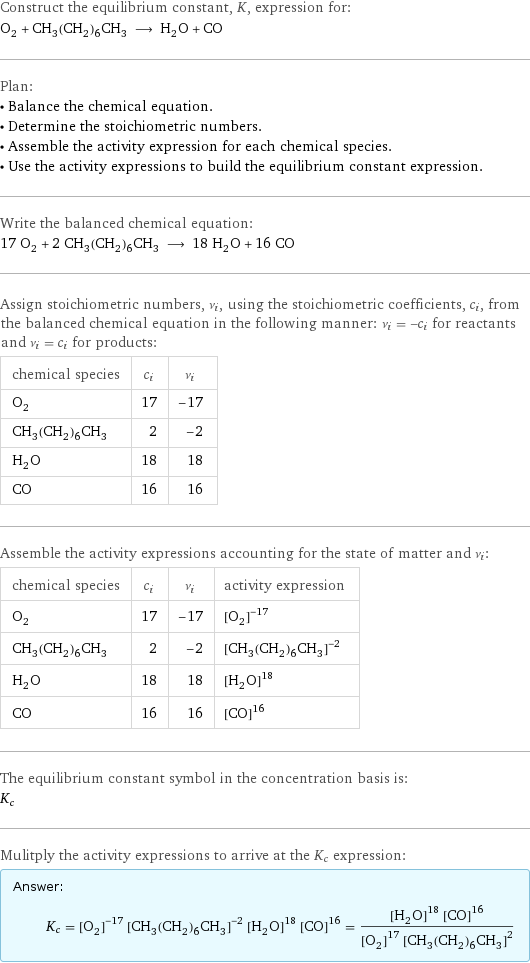 Construct the equilibrium constant, K, expression for: O_2 + CH_3(CH_2)_6CH_3 ⟶ H_2O + CO Plan: • Balance the chemical equation. • Determine the stoichiometric numbers. • Assemble the activity expression for each chemical species. • Use the activity expressions to build the equilibrium constant expression. Write the balanced chemical equation: 17 O_2 + 2 CH_3(CH_2)_6CH_3 ⟶ 18 H_2O + 16 CO Assign stoichiometric numbers, ν_i, using the stoichiometric coefficients, c_i, from the balanced chemical equation in the following manner: ν_i = -c_i for reactants and ν_i = c_i for products: chemical species | c_i | ν_i O_2 | 17 | -17 CH_3(CH_2)_6CH_3 | 2 | -2 H_2O | 18 | 18 CO | 16 | 16 Assemble the activity expressions accounting for the state of matter and ν_i: chemical species | c_i | ν_i | activity expression O_2 | 17 | -17 | ([O2])^(-17) CH_3(CH_2)_6CH_3 | 2 | -2 | ([CH3(CH2)6CH3])^(-2) H_2O | 18 | 18 | ([H2O])^18 CO | 16 | 16 | ([CO])^16 The equilibrium constant symbol in the concentration basis is: K_c Mulitply the activity expressions to arrive at the K_c expression: Answer: |   | K_c = ([O2])^(-17) ([CH3(CH2)6CH3])^(-2) ([H2O])^18 ([CO])^16 = (([H2O])^18 ([CO])^16)/(([O2])^17 ([CH3(CH2)6CH3])^2)