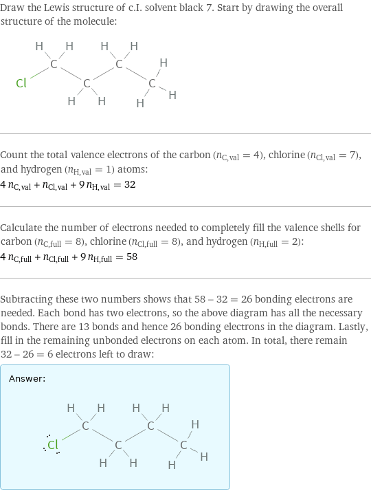 Draw the Lewis structure of c.I. solvent black 7. Start by drawing the overall structure of the molecule:  Count the total valence electrons of the carbon (n_C, val = 4), chlorine (n_Cl, val = 7), and hydrogen (n_H, val = 1) atoms: 4 n_C, val + n_Cl, val + 9 n_H, val = 32 Calculate the number of electrons needed to completely fill the valence shells for carbon (n_C, full = 8), chlorine (n_Cl, full = 8), and hydrogen (n_H, full = 2): 4 n_C, full + n_Cl, full + 9 n_H, full = 58 Subtracting these two numbers shows that 58 - 32 = 26 bonding electrons are needed. Each bond has two electrons, so the above diagram has all the necessary bonds. There are 13 bonds and hence 26 bonding electrons in the diagram. Lastly, fill in the remaining unbonded electrons on each atom. In total, there remain 32 - 26 = 6 electrons left to draw: Answer: |   | 