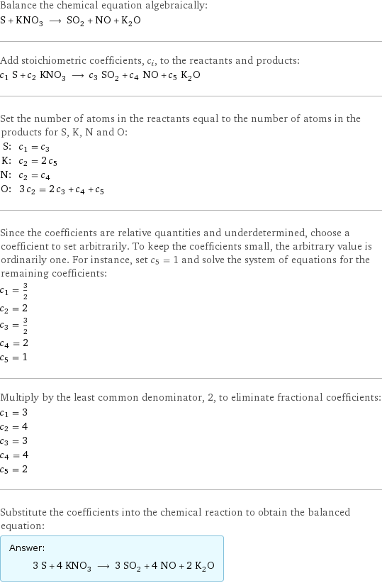 Balance the chemical equation algebraically: S + KNO_3 ⟶ SO_2 + NO + K_2O Add stoichiometric coefficients, c_i, to the reactants and products: c_1 S + c_2 KNO_3 ⟶ c_3 SO_2 + c_4 NO + c_5 K_2O Set the number of atoms in the reactants equal to the number of atoms in the products for S, K, N and O: S: | c_1 = c_3 K: | c_2 = 2 c_5 N: | c_2 = c_4 O: | 3 c_2 = 2 c_3 + c_4 + c_5 Since the coefficients are relative quantities and underdetermined, choose a coefficient to set arbitrarily. To keep the coefficients small, the arbitrary value is ordinarily one. For instance, set c_5 = 1 and solve the system of equations for the remaining coefficients: c_1 = 3/2 c_2 = 2 c_3 = 3/2 c_4 = 2 c_5 = 1 Multiply by the least common denominator, 2, to eliminate fractional coefficients: c_1 = 3 c_2 = 4 c_3 = 3 c_4 = 4 c_5 = 2 Substitute the coefficients into the chemical reaction to obtain the balanced equation: Answer: |   | 3 S + 4 KNO_3 ⟶ 3 SO_2 + 4 NO + 2 K_2O