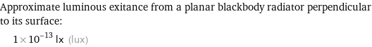 Approximate luminous exitance from a planar blackbody radiator perpendicular to its surface:  | 1×10^-13 lx (lux)