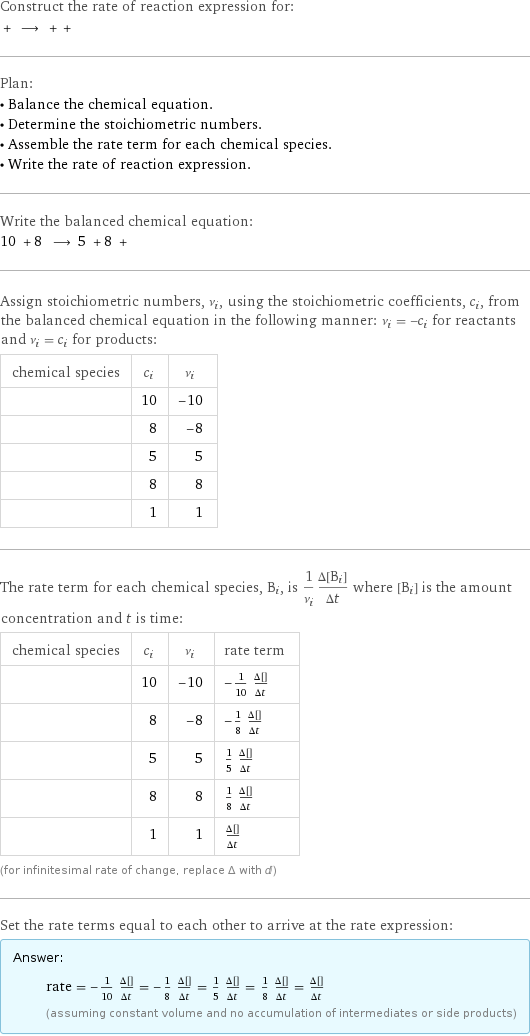 Construct the rate of reaction expression for:  + ⟶ + +  Plan: • Balance the chemical equation. • Determine the stoichiometric numbers. • Assemble the rate term for each chemical species. • Write the rate of reaction expression. Write the balanced chemical equation: 10 + 8 ⟶ 5 + 8 +  Assign stoichiometric numbers, ν_i, using the stoichiometric coefficients, c_i, from the balanced chemical equation in the following manner: ν_i = -c_i for reactants and ν_i = c_i for products: chemical species | c_i | ν_i  | 10 | -10  | 8 | -8  | 5 | 5  | 8 | 8  | 1 | 1 The rate term for each chemical species, B_i, is 1/ν_i(Δ[B_i])/(Δt) where [B_i] is the amount concentration and t is time: chemical species | c_i | ν_i | rate term  | 10 | -10 | -1/10 (Δ[HNO3])/(Δt)  | 8 | -8 | -1/8 (Δ[Na])/(Δt)  | 5 | 5 | 1/5 (Δ[H2O])/(Δt)  | 8 | 8 | 1/8 (Δ[NaNO3])/(Δt)  | 1 | 1 | (Δ[N2O])/(Δt) (for infinitesimal rate of change, replace Δ with d) Set the rate terms equal to each other to arrive at the rate expression: Answer: |   | rate = -1/10 (Δ[HNO3])/(Δt) = -1/8 (Δ[Na])/(Δt) = 1/5 (Δ[H2O])/(Δt) = 1/8 (Δ[NaNO3])/(Δt) = (Δ[N2O])/(Δt) (assuming constant volume and no accumulation of intermediates or side products)